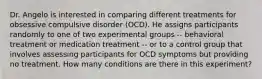 Dr. Angelo is interested in comparing different treatments for obsessive compulsive disorder (OCD). He assigns participants randomly to one of two experimental groups -- behavioral treatment or medication treatment -- or to a control group that involves assessing participants for OCD symptoms but providing no treatment. How many conditions are there in this experiment?