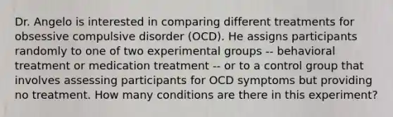 Dr. Angelo is interested in comparing different treatments for obsessive compulsive disorder (OCD). He assigns participants randomly to one of two experimental groups -- behavioral treatment or medication treatment -- or to a control group that involves assessing participants for OCD symptoms but providing no treatment. How many conditions are there in this experiment?