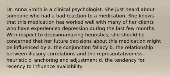 Dr. Anna Smith is a clinical psychologist. She just heard about someone who had a bad reaction to a medication. She knows that this medication has worked well with many of her clients who have experienced depression during the last few months. With respect to decision-making heuristics, she should be concerned that her future decisions about this medication might be influenced by a. the conjunction fallacy b. the relationship between illusory correlations and the representativeness heuristic c. anchoring and adjustment d. the tendency for recency to influence availability