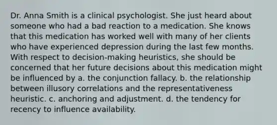 Dr. Anna Smith is a clinical psychologist. She just heard about someone who had a bad reaction to a medication. She knows that this medication has worked well with many of her clients who have experienced depression during the last few months. With respect to decision-making heuristics, she should be concerned that her future decisions about this medication might be influenced by a. the conjunction fallacy. b. the relationship between illusory correlations and the representativeness heuristic. c. anchoring and adjustment. d. the tendency for recency to influence availability.