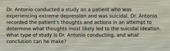 Dr. Antonio conducted a study on a patient who was experiencing extreme depression and was suicidal. Dr. Antonio recorded the patient's thoughts and actions in an attempt to determine what thoughts most likely led to the suicidal ideation. What type of study is Dr. Antonio conducting, and what conclusion can he make?