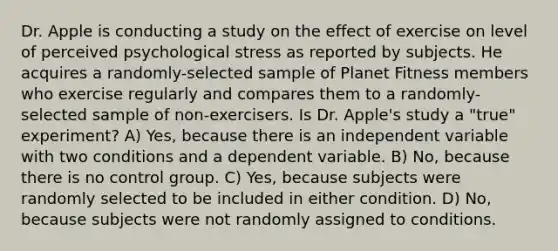 Dr. Apple is conducting a study on the effect of exercise on level of perceived psychological stress as reported by subjects. He acquires a randomly-selected sample of Planet Fitness members who exercise regularly and compares them to a randomly-selected sample of non-exercisers. Is Dr. Apple's study a "true" experiment? A) Yes, because there is an independent variable with two conditions and a dependent variable. B) No, because there is no control group. C) Yes, because subjects were randomly selected to be included in either condition. D) No, because subjects were not randomly assigned to conditions.