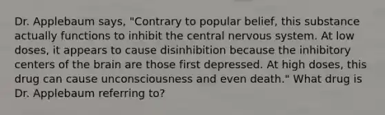 ​Dr. Applebaum says, "Contrary to popular belief, this substance actually functions to inhibit the central nervous system. At low doses, it appears to cause disinhibition because the inhibitory centers of the brain are those first depressed. At high doses, this drug can cause unconsciousness and even death." What drug is Dr. Applebaum referring to?