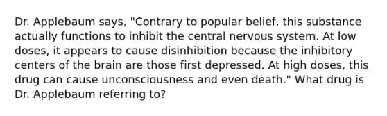 Dr. Applebaum says, "Contrary to popular belief, this substance actually functions to inhibit the central nervous system. At low doses, it appears to cause disinhibition because the inhibitory centers of the brain are those first depressed. At high doses, this drug can cause unconsciousness and even death." What drug is Dr. Applebaum referring to?