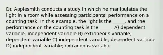 Dr. Applesmith conducts a study in which he manipulates the light in a room while assessing participants' performance on a counting task. In this example, the light is the _____, and the performance on the counting task is the _____. A) dependent variable; independent variable B) extraneous variable; dependent variable C) independent variable; dependent variable D) independent variable; extraneous variable