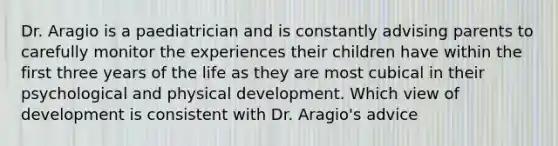 Dr. Aragio is a paediatrician and is constantly advising parents to carefully monitor the experiences their children have within the first three years of the life as they are most cubical in their psychological and physical development. Which view of development is consistent with Dr. Aragio's advice