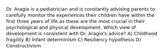 Dr. Aragio is a pediatrician and is constantly advising parents to carefully monitor the experiences their children have within the first three years of life as these are the most crucial in their psychological and physical development. Which view of development is consistent with Dr. Aragio's advice? A) Childhood fragility B) Infant determinism C) Resiliency hypothesis D) Constructivism