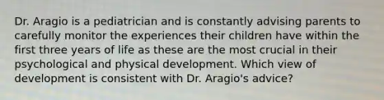 Dr. Aragio is a pediatrician and is constantly advising parents to carefully monitor the experiences their children have within the first three years of life as these are the most crucial in their psychological and physical development. Which view of development is consistent with Dr. Aragio's advice?