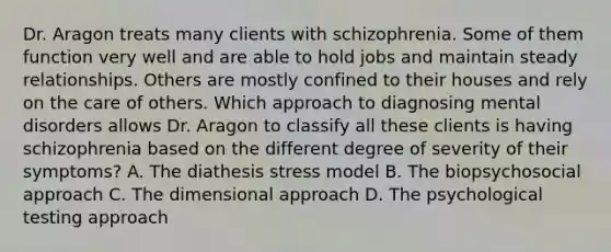 Dr. Aragon treats many clients with schizophrenia. Some of them function very well and are able to hold jobs and maintain steady relationships. Others are mostly confined to their houses and rely on the care of others. Which approach to diagnosing mental disorders allows Dr. Aragon to classify all these clients is having schizophrenia based on the different degree of severity of their symptoms? A. The diathesis stress model B. The biopsychosocial approach C. The dimensional approach D. The psychological testing approach