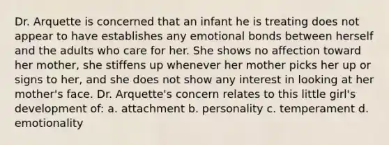 Dr. Arquette is concerned that an infant he is treating does not appear to have establishes any emotional bonds between herself and the adults who care for her. She shows no affection toward her mother, she stiffens up whenever her mother picks her up or signs to her, and she does not show any interest in looking at her mother's face. Dr. Arquette's concern relates to this little girl's development of: a. attachment b. personality c. temperament d. emotionality