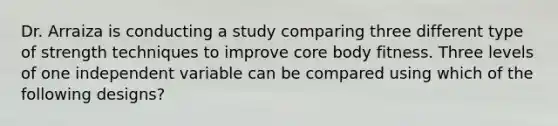 Dr. Arraiza is conducting a study comparing three different type of strength techniques to improve core body fitness. Three levels of one independent variable can be compared using which of the following designs?