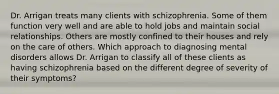 Dr. Arrigan treats many clients with schizophrenia. Some of them function very well and are able to hold jobs and maintain social relationships. Others are mostly confined to their houses and rely on the care of others. Which approach to diagnosing mental disorders allows Dr. Arrigan to classify all of these clients as having schizophrenia based on the different degree of severity of their symptoms?