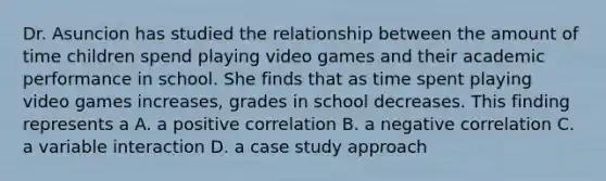 Dr. Asuncion has studied the relationship between the amount of time children spend playing video games and their academic performance in school. She finds that as time spent playing video games increases, grades in school decreases. This finding represents a A. a positive correlation B. a negative correlation C. a variable interaction D. a case study approach