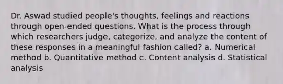 Dr. Aswad studied people's thoughts, feelings and reactions through open-ended questions. What is the process through which researchers judge, categorize, and analyze the content of these responses in a meaningful fashion called? a. Numerical method b. Quantitative method c. Content analysis d. Statistical analysis