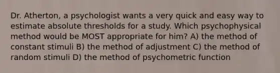 Dr. Atherton, a psychologist wants a very quick and easy way to estimate absolute thresholds for a study. Which psychophysical method would be MOST appropriate for him? A) the method of constant stimuli B) the method of adjustment C) the method of random stimuli D) the method of psychometric function