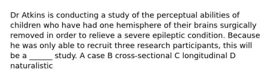 Dr Atkins is conducting a study of the perceptual abilities of children who have had one hemisphere of their brains surgically removed in order to relieve a severe epileptic condition. Because he was only able to recruit three research participants, this will be a ______ study. A case B cross-sectional C longitudinal D naturalistic