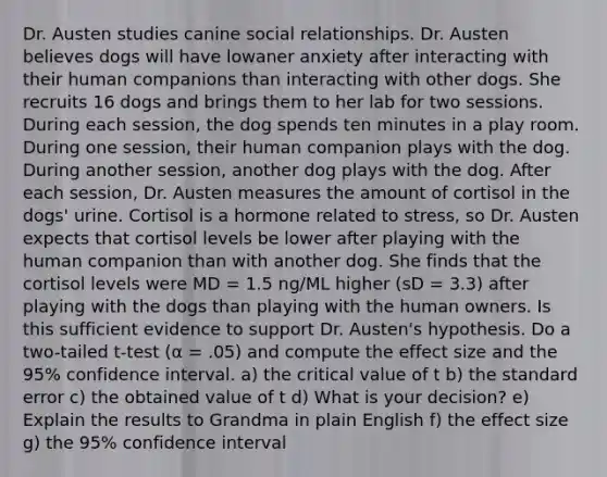 Dr. Austen studies canine social relationships. Dr. Austen believes dogs will have lowaner anxiety after interacting with their human companions than interacting with other dogs. She recruits 16 dogs and brings them to her lab for two sessions. During each session, the dog spends ten minutes in a play room. During one session, their human companion plays with the dog. During another session, another dog plays with the dog. After each session, Dr. Austen measures the amount of cortisol in the dogs' urine. Cortisol is a hormone related to stress, so Dr. Austen expects that cortisol levels be lower after playing with the human companion than with another dog. She finds that the cortisol levels were MD = 1.5 ng/ML higher (sD = 3.3) after playing with the dogs than playing with the human owners. Is this sufficient evidence to support Dr. Austen's hypothesis. Do a two-tailed t-test (α = .05) and compute the effect size and the 95% confidence interval. a) the critical value of t b) the standard error c) the obtained value of t d) What is your decision? e) Explain the results to Grandma in plain English f) the effect size g) the 95% confidence interval