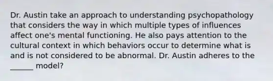 Dr. Austin take an approach to understanding psychopathology that considers the way in which multiple types of influences affect one's mental functioning. He also pays attention to the cultural context in which behaviors occur to determine what is and is not considered to be abnormal. Dr. Austin adheres to the ______ model?