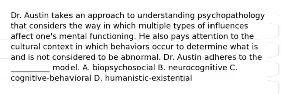 Dr. Austin takes an approach to understanding psychopathology that considers the way in which multiple types of influences affect one's mental functioning. He also pays attention to the cultural context in which behaviors occur to determine what is and is not considered to be abnormal. Dr. Austin adheres to the __________ model. A. biopsychosocial B. neurocognitive C. cognitive-behavioral D. humanistic-existential