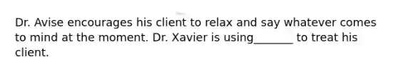 Dr. Avise encourages his client to relax and say whatever comes to mind at the moment. Dr. Xavier is using_______ to treat his client.