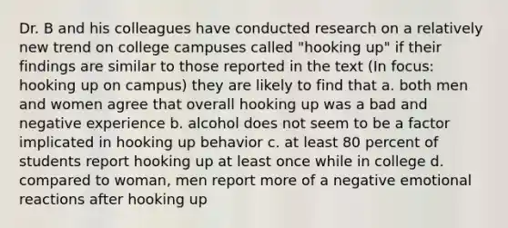 Dr. B and his colleagues have conducted research on a relatively new trend on college campuses called "hooking up" if their findings are similar to those reported in the text (In focus: hooking up on campus) they are likely to find that a. both men and women agree that overall hooking up was a bad and negative experience b. alcohol does not seem to be a factor implicated in hooking up behavior c. at least 80 percent of students report hooking up at least once while in college d. compared to woman, men report more of a negative emotional reactions after hooking up