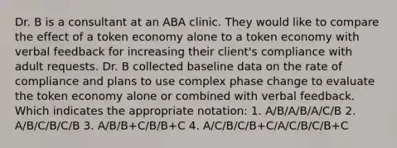 Dr. B is a consultant at an ABA clinic. They would like to compare the effect of a token economy alone to a token economy with verbal feedback for increasing their client's compliance with adult requests. Dr. B collected baseline data on the rate of compliance and plans to use complex phase change to evaluate the token economy alone or combined with verbal feedback. Which indicates the appropriate notation: 1. A/B/A/B/A/C/B 2. A/B/C/B/C/B 3. A/B/B+C/B/B+C 4. A/C/B/C/B+C/A/C/B/C/B+C