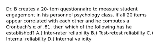 Dr. B creates a 20-item questionnaire to measure student engagement in his personnel psychology class. If all 20 items appear correlated with each other and he computes a Cronbach's α of .81, then which of the following has he established? A.) Inter-rater reliability B.) Test-retest reliability C.) Internal reliability D.) Internal validity