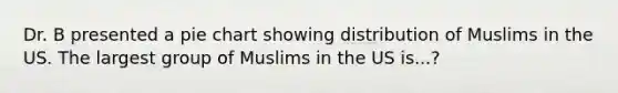 Dr. B presented a pie chart showing distribution of Muslims in the US. The largest group of Muslims in the US is...?