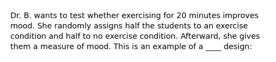 Dr. B. wants to test whether exercising for 20 minutes improves mood. She randomly assigns half the students to an exercise condition and half to no exercise condition. Afterward, she gives them a measure of mood. This is an example of a ____ design: