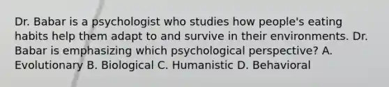 Dr. Babar is a psychologist who studies how people's eating habits help them adapt to and survive in their environments. Dr. Babar is emphasizing which psychological perspective? A. Evolutionary B. Biological C. Humanistic D. Behavioral