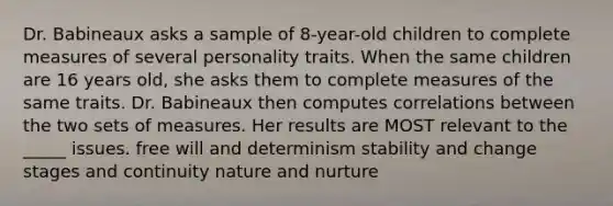 Dr. Babineaux asks a sample of 8-year-old children to complete measures of several personality traits. When the same children are 16 years old, she asks them to complete measures of the same traits. Dr. Babineaux then computes correlations between the two sets of measures. Her results are MOST relevant to the _____ issues. free will and determinism stability and change stages and continuity nature and nurture