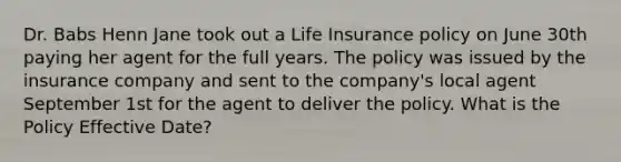 Dr. Babs Henn Jane took out a Life Insurance policy on June 30th paying her agent for the full years. The policy was issued by the insurance company and sent to the company's local agent September 1st for the agent to deliver the policy. What is the Policy Effective Date?