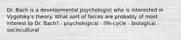 Dr. Bach is a developmental psychologist who is interested in Vygotsky's theory. What sort of forces are probably of most interest to Dr. Bach? - psychological - life-cycle - biological - sociocultural