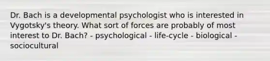 Dr. Bach is a developmental psychologist who is interested in Vygotsky's theory. What sort of forces are probably of most interest to Dr. Bach? - psychological - life-cycle - biological - sociocultural