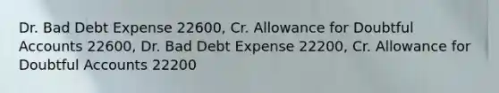 Dr. Bad Debt Expense 22600, Cr. Allowance for Doubtful Accounts 22600, Dr. Bad Debt Expense 22200, Cr. Allowance for Doubtful Accounts 22200