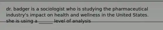 dr. badger is a sociologist who is studying the pharmaceutical industry's impact on health and wellness in the United States. she is using a ______ level of analysis