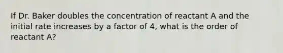 If Dr. Baker doubles the concentration of reactant A and the initial rate increases by a factor of 4, what is the order of reactant A?