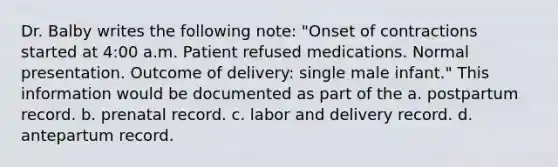 Dr. Balby writes the following note: "Onset of contractions started at 4:00 a.m. Patient refused medications. Normal presentation. Outcome of delivery: single male infant." This information would be documented as part of the a. postpartum record. b. prenatal record. c. labor and delivery record. d. antepartum record.