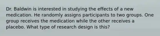 Dr. Baldwin is interested in studying the effects of a new medication. He randomly assigns participants to two groups. One group receives the medication while the other receives a placebo. What type of research design is this?