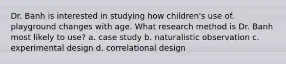 Dr. Banh is interested in studying how children's use of. playground changes with age. What research method is Dr. Banh most likely to use? a. case study b. naturalistic observation c. experimental design d. correlational design