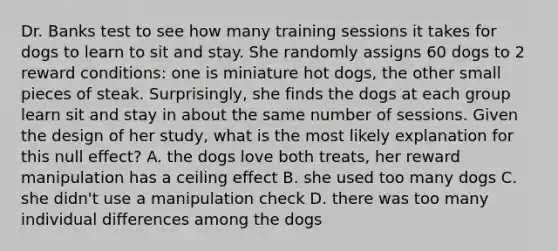 Dr. Banks test to see how many training sessions it takes for dogs to learn to sit and stay. She randomly assigns 60 dogs to 2 reward conditions: one is miniature hot dogs, the other small pieces of steak. Surprisingly, she finds the dogs at each group learn sit and stay in about the same number of sessions. Given the design of her study, what is the most likely explanation for this null effect? A. the dogs love both treats, her reward manipulation has a ceiling effect B. she used too many dogs C. she didn't use a manipulation check D. there was too many individual differences among the dogs