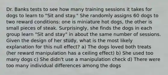 Dr. Banks tests to see how many training sessions it takes for dogs to learn to "Sit and stay." She randomly assigns 60 dogs to two reward conditions: one is miniature hot dogs, the other is small pieces of steak. Surprisingly, she finds the dogs in each group learn "Sit and stay" in about the same number of sessions. Given the design of her study, what is the most likely explanation for this null effect? a) The dogs loved both treats (her reward manipulation has a ceiling effect) b) She used too many dogs c) She didn't use a manipulation check d) There were too many individual differences among the dogs