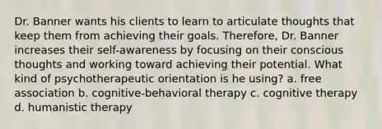 Dr. Banner wants his clients to learn to articulate thoughts that keep them from achieving their goals. Therefore, Dr. Banner increases their self-awareness by focusing on their conscious thoughts and working toward achieving their potential. What kind of psychotherapeutic orientation is he using? a. free association b. cognitive-behavioral therapy c. cognitive therapy d. humanistic therapy