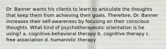 Dr. Banner wants his clients to learn to articulate the thoughts that keep them from achieving their goals. Therefore, Dr. Banner increases their self-awareness by focusing on their conscious thoughts. What kind of psychotherapeutic orientation is he using? a. cognitive-behavioral therapy b. cognitive therapy c. free association d. humanistic therapy