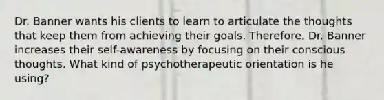 Dr. Banner wants his clients to learn to articulate the thoughts that keep them from achieving their goals. Therefore, Dr. Banner increases their self-awareness by focusing on their conscious thoughts. What kind of psychotherapeutic orientation is he using?