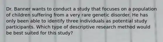 Dr. Banner wants to conduct a study that focuses on a population of children suffering from a very rare genetic disorder. He has only been able to identify three individuals as potential study participants. Which type of descriptive research method would be best suited for this study?