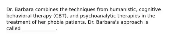 Dr. Barbara combines the techniques from humanistic, cognitive-behavioral therapy (CBT), and psychoanalytic therapies in the treatment of her phobia patients. Dr. Barbara's approach is called ______________.