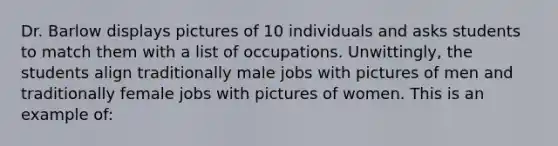 Dr. Barlow displays pictures of 10 individuals and asks students to match them with a list of occupations. Unwittingly, the students align traditionally male jobs with pictures of men and traditionally female jobs with pictures of women. This is an example of: