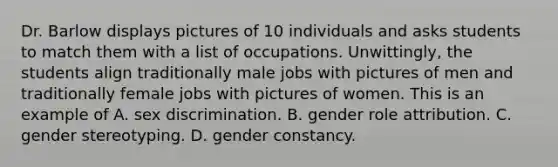 Dr. Barlow displays pictures of 10 individuals and asks students to match them with a list of occupations. Unwittingly, the students align traditionally male jobs with pictures of men and traditionally female jobs with pictures of women. This is an example of A. sex discrimination. B. gender role attribution. C. gender stereotyping. D. gender constancy.