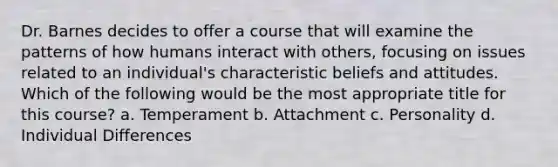 Dr. Barnes decides to offer a course that will examine the patterns of how humans interact with others, focusing on issues related to an individual's characteristic beliefs and attitudes. Which of the following would be the most appropriate title for this course? a. Temperament b. Attachment c. Personality d. Individual Differences